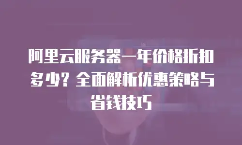 阿里云服务器一年价格折扣多少？全面解析优惠策略与省钱技巧