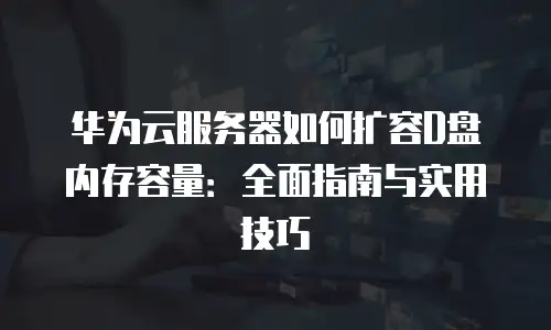 华为云服务器如何扩容D盘内存容量：全面指南与实用技巧