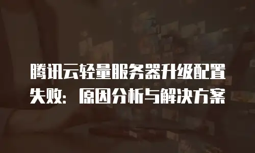 腾讯云轻量服务器升级配置失败：原因分析与解决方案