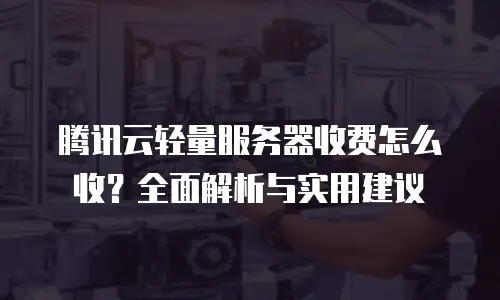 腾讯云轻量服务器收费怎么收？全面解析与实用建议