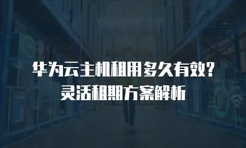 华为云主机租用多久有效？灵活租期方案解析