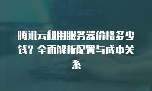 腾讯云租用服务器价格多少钱？全面解析配置与成本关系
