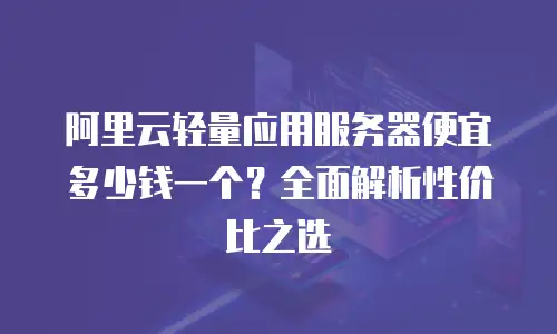 阿里云轻量应用服务器便宜多少钱一个？全面解析性价比之选