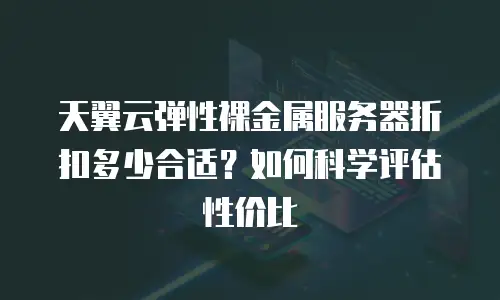 天翼云弹性裸金属服务器折扣多少合适？如何科学评估性价比