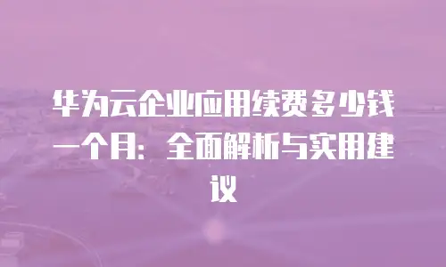 华为云企业应用续费多少钱一个月：全面解析与实用建议