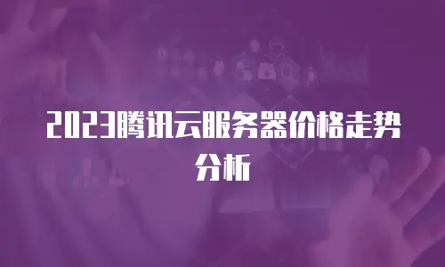 2023腾讯云服务器价格走势分析