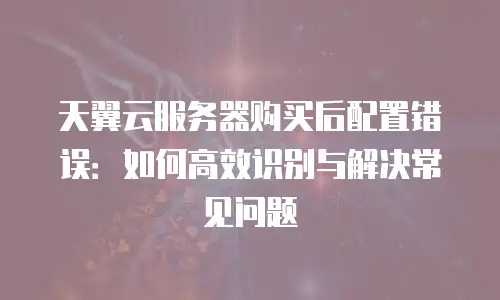 天翼云服务器购买后配置错误：如何高效识别与解决常见问题