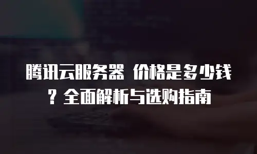 腾讯云服务器 价格是多少钱？全面解析与选购指南