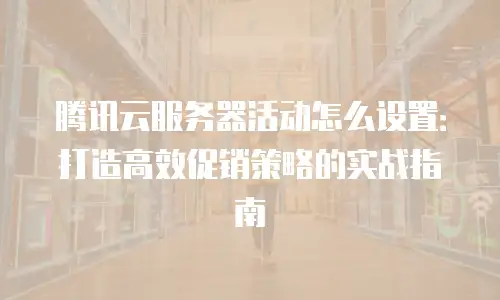 腾讯云服务器活动怎么设置：打造高效促销策略的实战指南