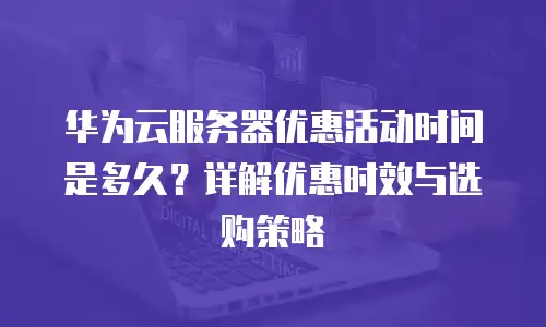 华为云服务器优惠活动时间是多久？详解优惠时效与选购策略