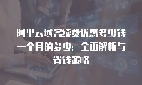 阿里云域名续费优惠多少钱一个月的多少：全面解析与省钱策略