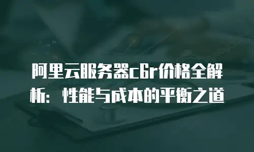 阿里云服务器c6r价格全解析：性能与成本的平衡之道