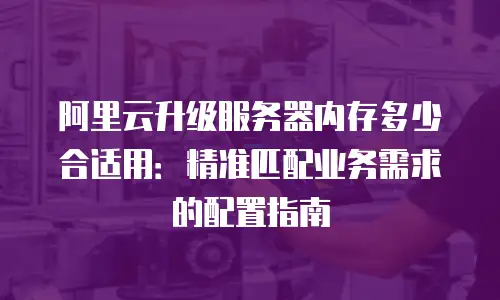 阿里云升级服务器内存多少合适用：精准匹配业务需求的配置指南