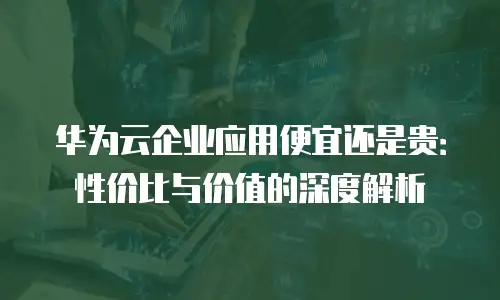 华为云企业应用便宜还是贵：性价比与价值的深度解析