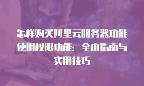 怎样购买阿里云服务器功能使用权限功能：全面指南与实用技巧