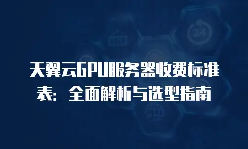 天翼云GPU服务器收费标准表：全面解析与选型指南