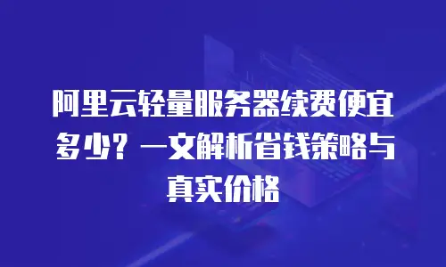 阿里云轻量服务器续费便宜多少？一文解析省钱策略与真实价格