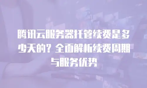 腾讯云服务器托管续费是多少天的？全面解析续费周期与服务优势