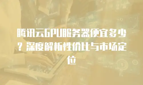 腾讯云GPU服务器便宜多少？深度解析性价比与市场定位