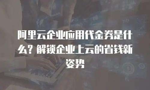 阿里云企业应用代金券是什么？解锁企业上云的省钱新姿势