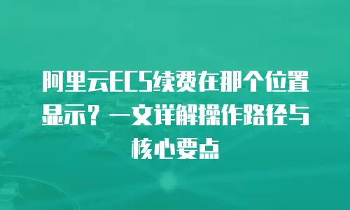 阿里云ECS续费在那个位置显示？一文详解操作路径与核心要点
