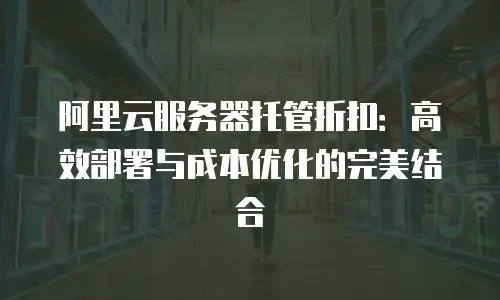 阿里云服务器托管折扣：高效部署与成本优化的完美结合
