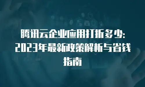 腾讯云企业应用打折多少：2023年最新政策解析与省钱指南