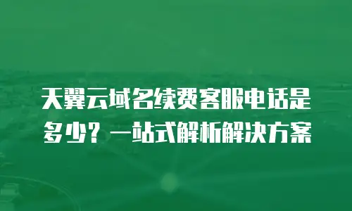 天翼云域名续费客服电话是多少？一站式解析解决方案