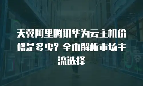 天翼阿里腾讯华为云主机价格是多少？全面解析市场主流选择