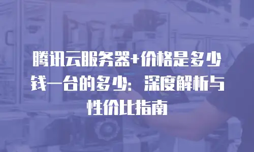 腾讯云服务器+价格是多少钱一台的多少：深度解析与性价比指南