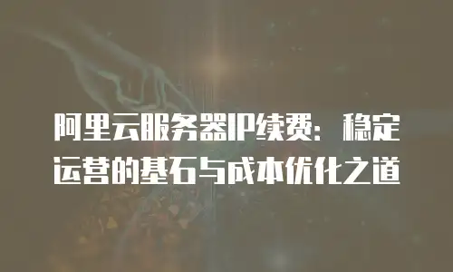 阿里云服务器IP续费：稳定运营的基石与成本优化之道