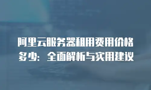 阿里云服务器租用费用价格多少：全面解析与实用建议