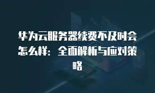 华为云服务器续费不及时会怎么样：全面解析与应对策略