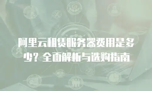 阿里云租赁服务器费用是多少？全面解析与选购指南
