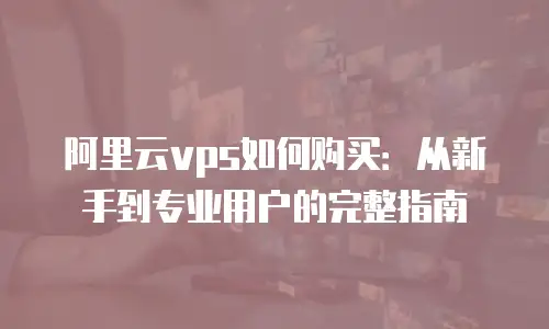 阿里云vps如何购买：从新手到专业用户的完整指南