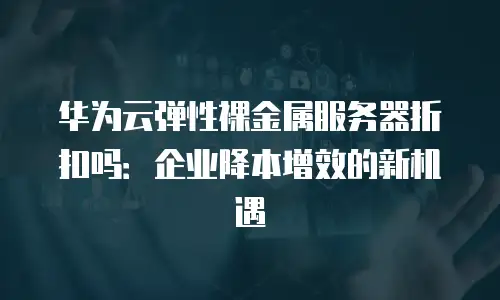 华为云弹性裸金属服务器折扣吗：企业降本增效的新机遇