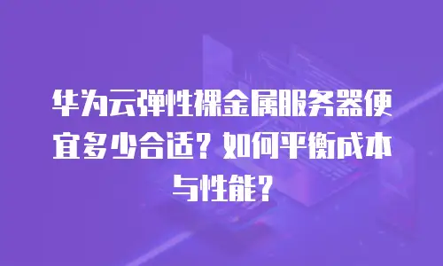 华为云弹性裸金属服务器便宜多少合适？如何平衡成本与性能？