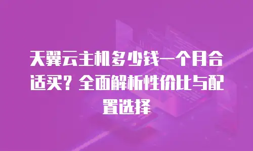 天翼云主机多少钱一个月合适买？全面解析性价比与配置选择