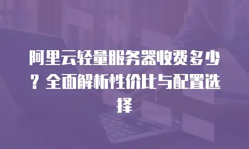 阿里云轻量服务器收费多少？全面解析性价比与配置选择