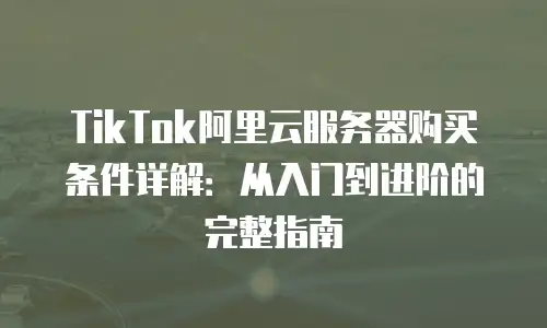 TikTok阿里云服务器购买条件详解：从入门到进阶的完整指南