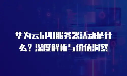 华为云GPU服务器活动是什么？深度解析与价值洞察