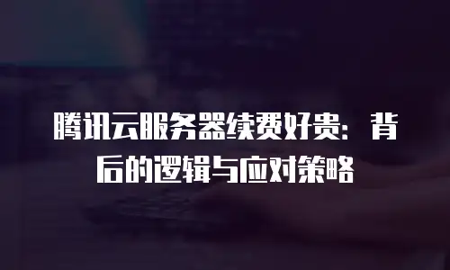 腾讯云服务器续费好贵：背后的逻辑与应对策略