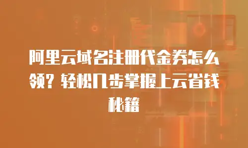 阿里云域名注册代金券怎么领？轻松几步掌握上云省钱秘籍
