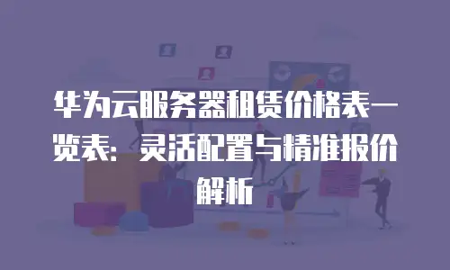 华为云服务器租赁价格表一览表：灵活配置与精准报价解析