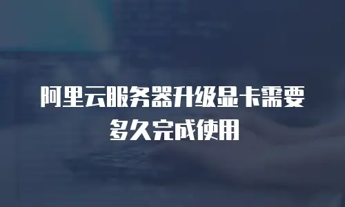 阿里云服务器升级显卡需要多久完成使用