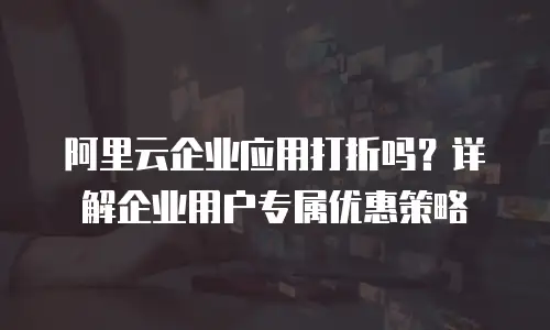 阿里云企业应用打折吗？详解企业用户专属优惠策略