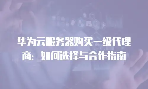 华为云服务器购买一级代理商：如何选择与合作指南