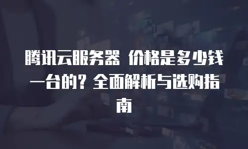 腾讯云服务器 价格是多少钱一台的？全面解析与选购指南