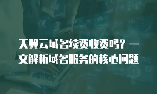 天翼云域名续费收费吗？一文解析域名服务的核心问题