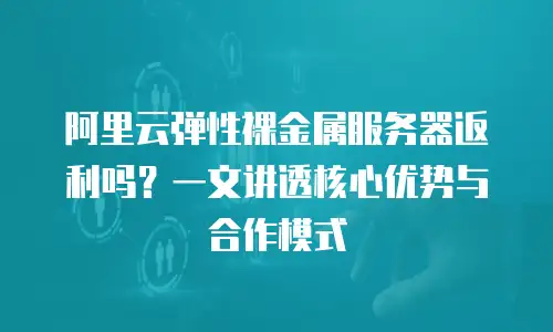 阿里云弹性裸金属服务器返利吗？一文讲透核心优势与合作模式